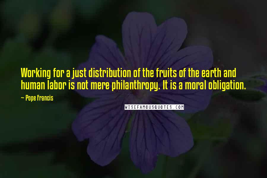 Pope Francis Quotes: Working for a just distribution of the fruits of the earth and human labor is not mere philanthropy. It is a moral obligation.