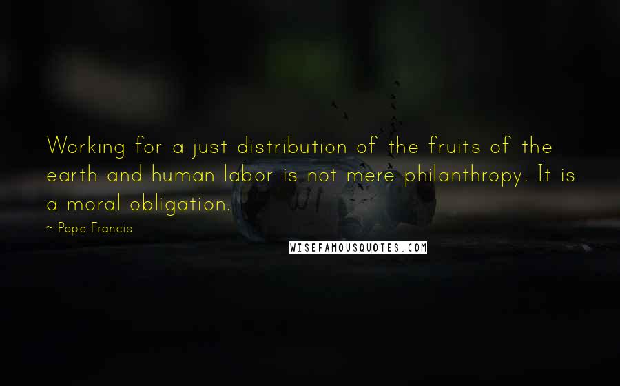 Pope Francis Quotes: Working for a just distribution of the fruits of the earth and human labor is not mere philanthropy. It is a moral obligation.