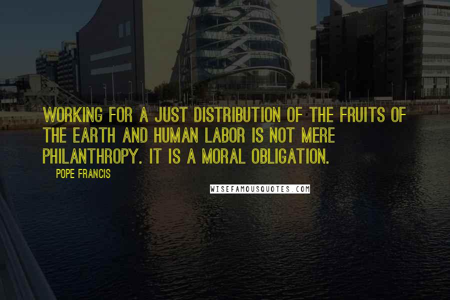 Pope Francis Quotes: Working for a just distribution of the fruits of the earth and human labor is not mere philanthropy. It is a moral obligation.