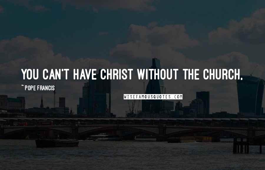 Pope Francis Quotes: You can't have Christ without the Church,