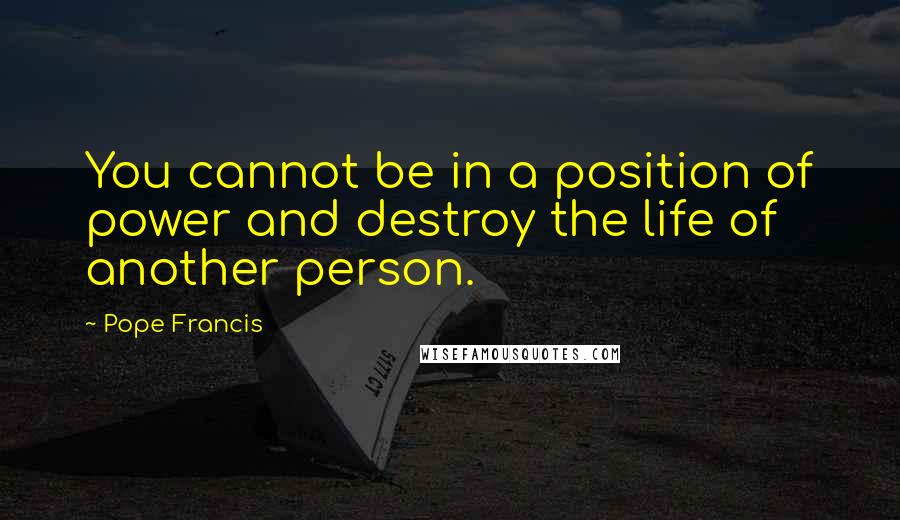 Pope Francis Quotes: You cannot be in a position of power and destroy the life of another person.