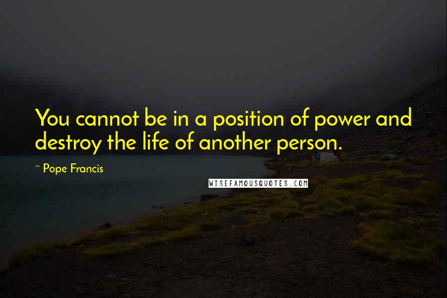 Pope Francis Quotes: You cannot be in a position of power and destroy the life of another person.