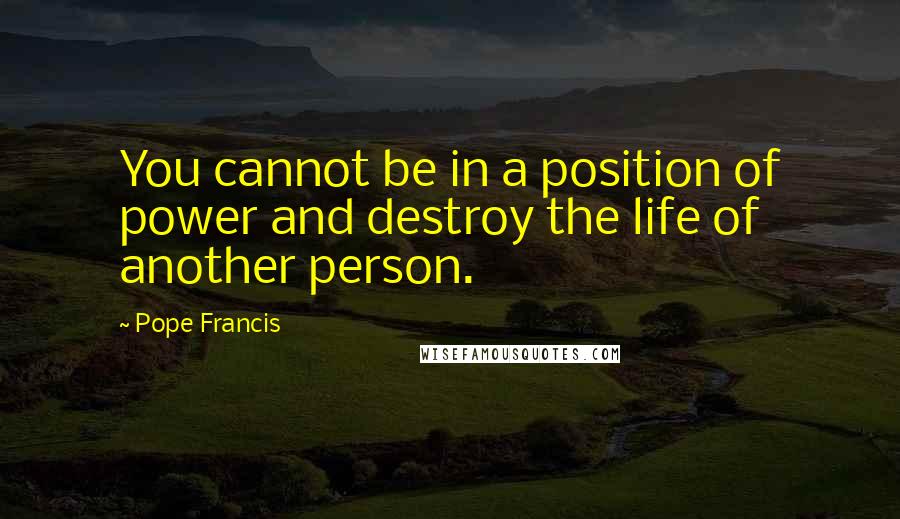 Pope Francis Quotes: You cannot be in a position of power and destroy the life of another person.