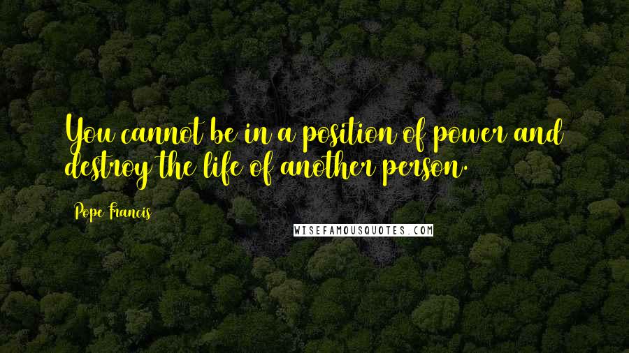 Pope Francis Quotes: You cannot be in a position of power and destroy the life of another person.