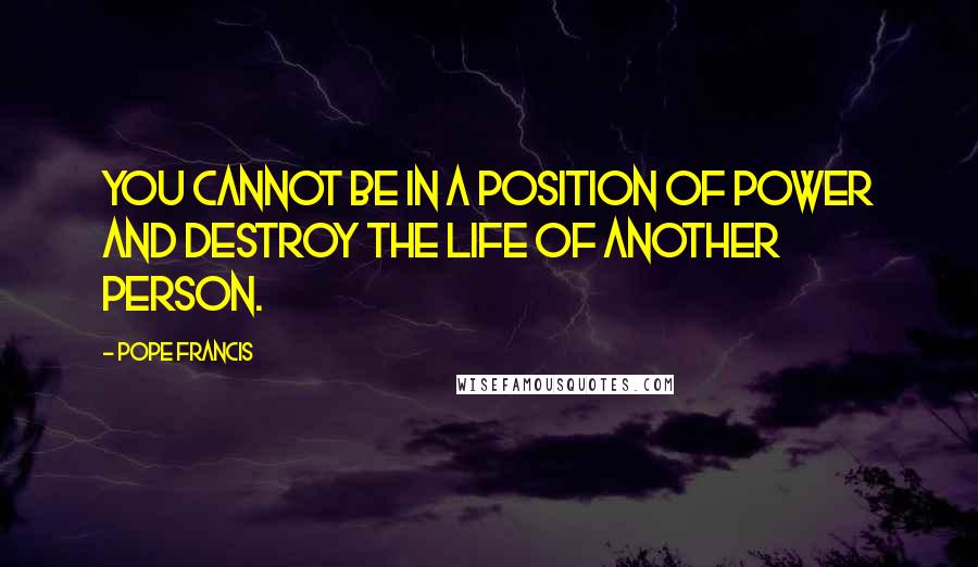 Pope Francis Quotes: You cannot be in a position of power and destroy the life of another person.