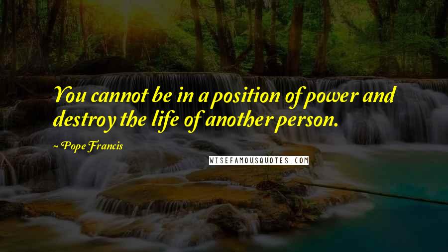 Pope Francis Quotes: You cannot be in a position of power and destroy the life of another person.