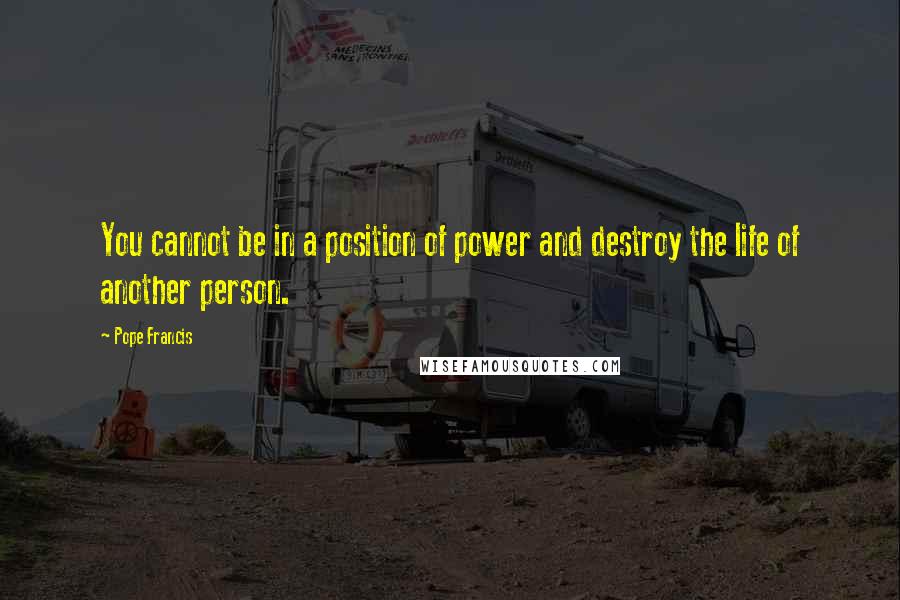 Pope Francis Quotes: You cannot be in a position of power and destroy the life of another person.