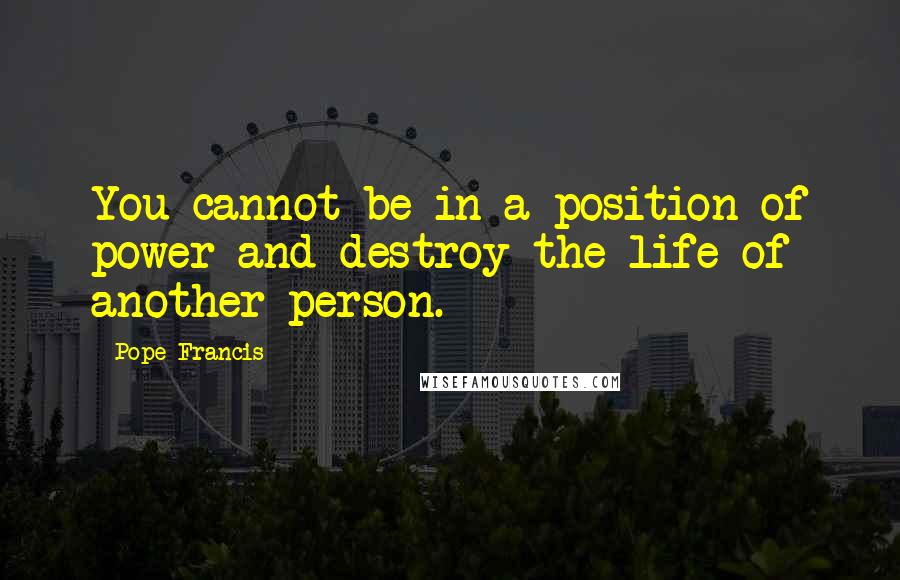 Pope Francis Quotes: You cannot be in a position of power and destroy the life of another person.