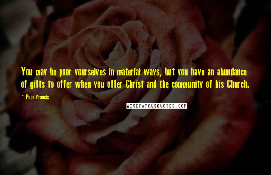 Pope Francis Quotes: You may be poor yourselves in material ways, but you have an abundance of gifts to offer when you offer Christ and the community of his Church.