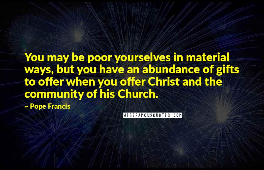 Pope Francis Quotes: You may be poor yourselves in material ways, but you have an abundance of gifts to offer when you offer Christ and the community of his Church.