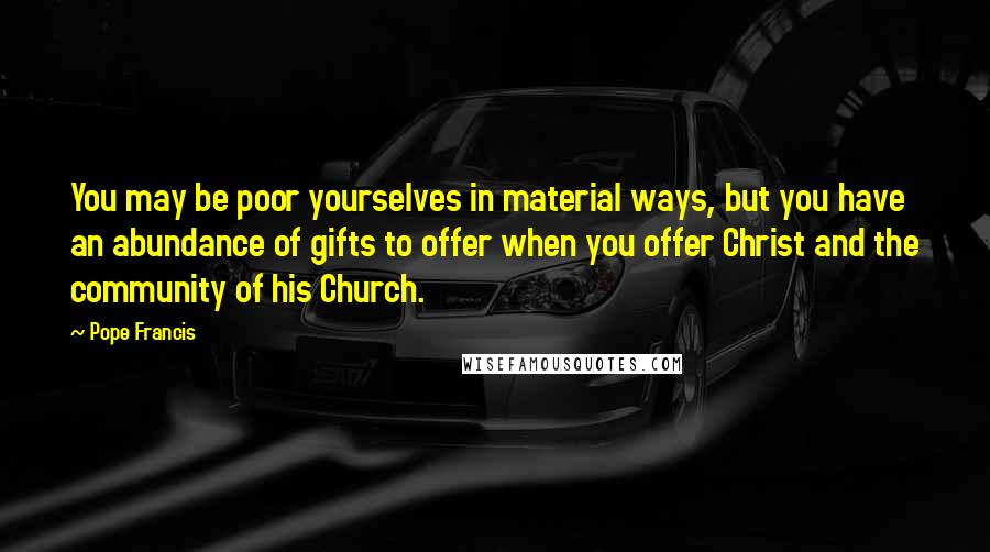 Pope Francis Quotes: You may be poor yourselves in material ways, but you have an abundance of gifts to offer when you offer Christ and the community of his Church.