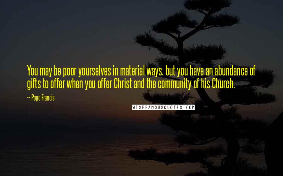 Pope Francis Quotes: You may be poor yourselves in material ways, but you have an abundance of gifts to offer when you offer Christ and the community of his Church.
