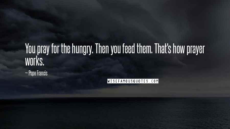 Pope Francis Quotes: You pray for the hungry. Then you feed them. That's how prayer works.