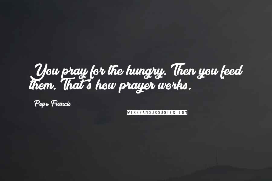 Pope Francis Quotes: You pray for the hungry. Then you feed them. That's how prayer works.