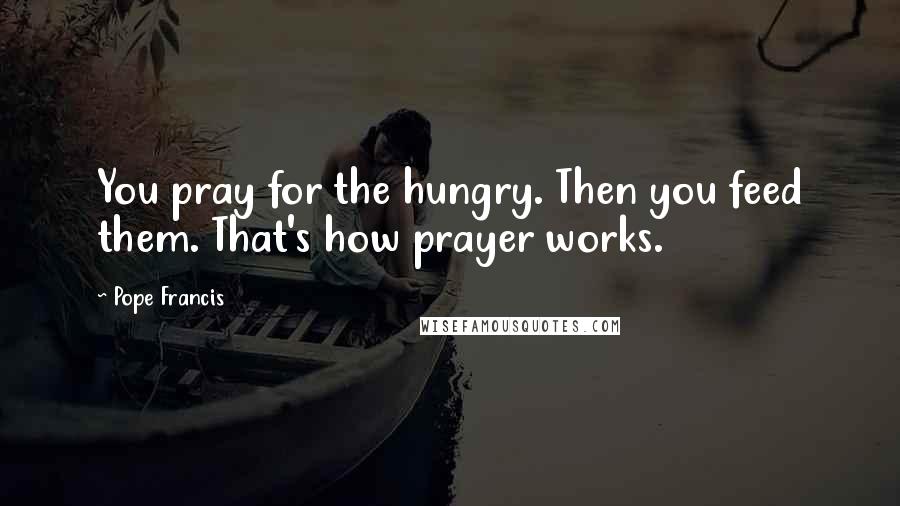 Pope Francis Quotes: You pray for the hungry. Then you feed them. That's how prayer works.