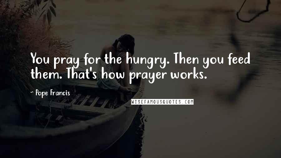 Pope Francis Quotes: You pray for the hungry. Then you feed them. That's how prayer works.