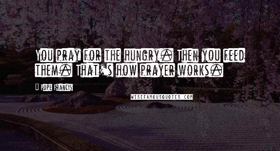 Pope Francis Quotes: You pray for the hungry. Then you feed them. That's how prayer works.