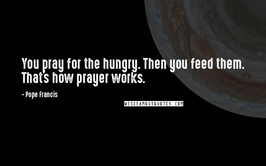 Pope Francis Quotes: You pray for the hungry. Then you feed them. That's how prayer works.