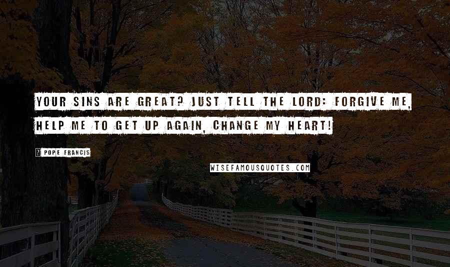 Pope Francis Quotes: Your sins are great? Just tell the Lord: Forgive me, help me to get up again, change my heart!