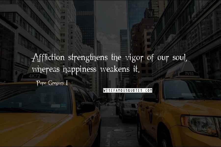 Pope Gregory I Quotes: Affliction strengthens the vigor of our soul, whereas happiness weakens it.