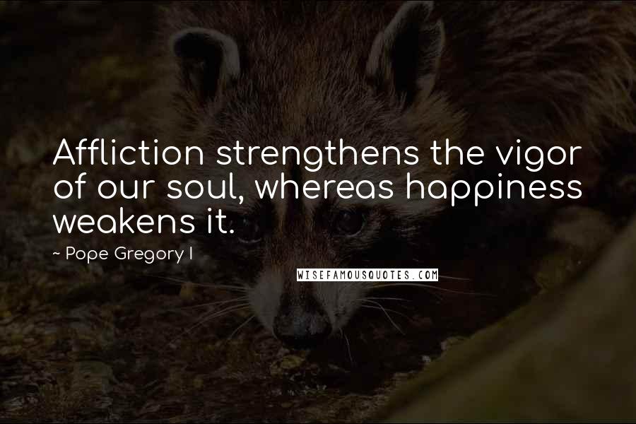 Pope Gregory I Quotes: Affliction strengthens the vigor of our soul, whereas happiness weakens it.