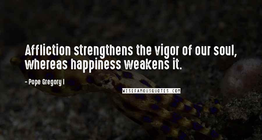 Pope Gregory I Quotes: Affliction strengthens the vigor of our soul, whereas happiness weakens it.