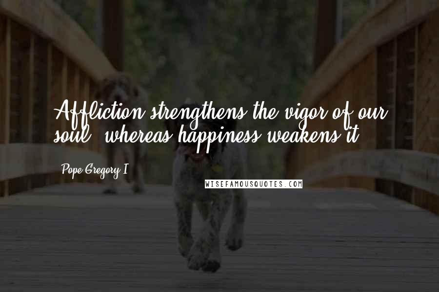 Pope Gregory I Quotes: Affliction strengthens the vigor of our soul, whereas happiness weakens it.