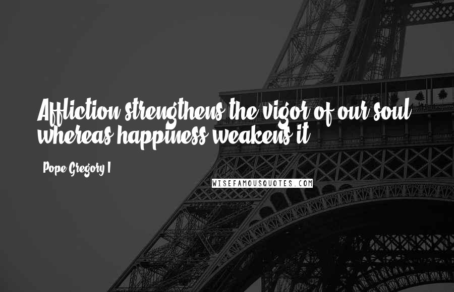 Pope Gregory I Quotes: Affliction strengthens the vigor of our soul, whereas happiness weakens it.