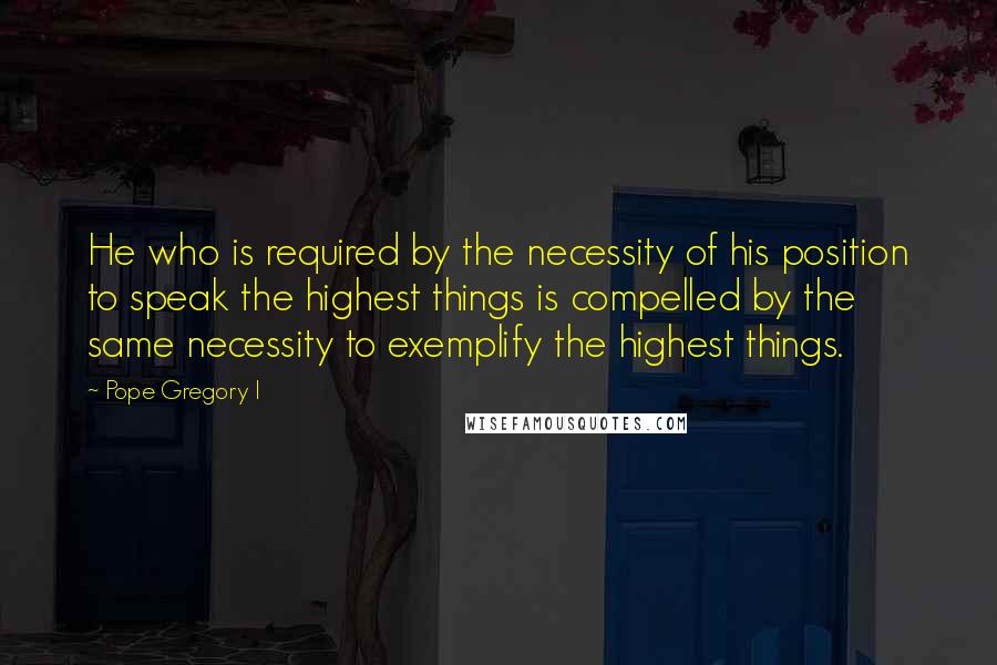 Pope Gregory I Quotes: He who is required by the necessity of his position to speak the highest things is compelled by the same necessity to exemplify the highest things.