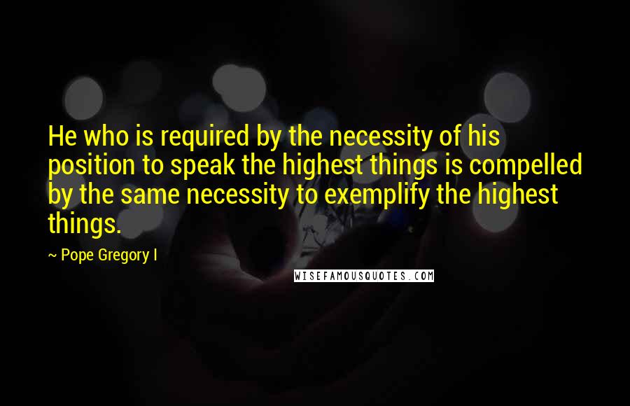 Pope Gregory I Quotes: He who is required by the necessity of his position to speak the highest things is compelled by the same necessity to exemplify the highest things.