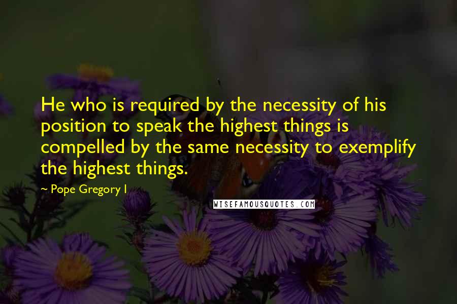 Pope Gregory I Quotes: He who is required by the necessity of his position to speak the highest things is compelled by the same necessity to exemplify the highest things.