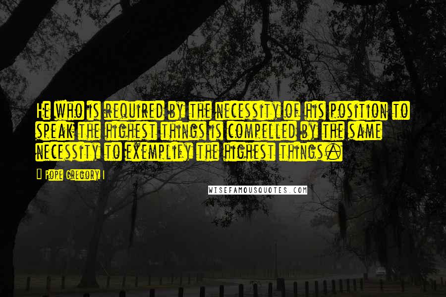 Pope Gregory I Quotes: He who is required by the necessity of his position to speak the highest things is compelled by the same necessity to exemplify the highest things.