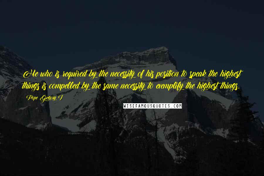 Pope Gregory I Quotes: He who is required by the necessity of his position to speak the highest things is compelled by the same necessity to exemplify the highest things.