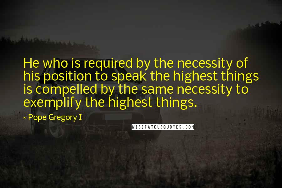 Pope Gregory I Quotes: He who is required by the necessity of his position to speak the highest things is compelled by the same necessity to exemplify the highest things.