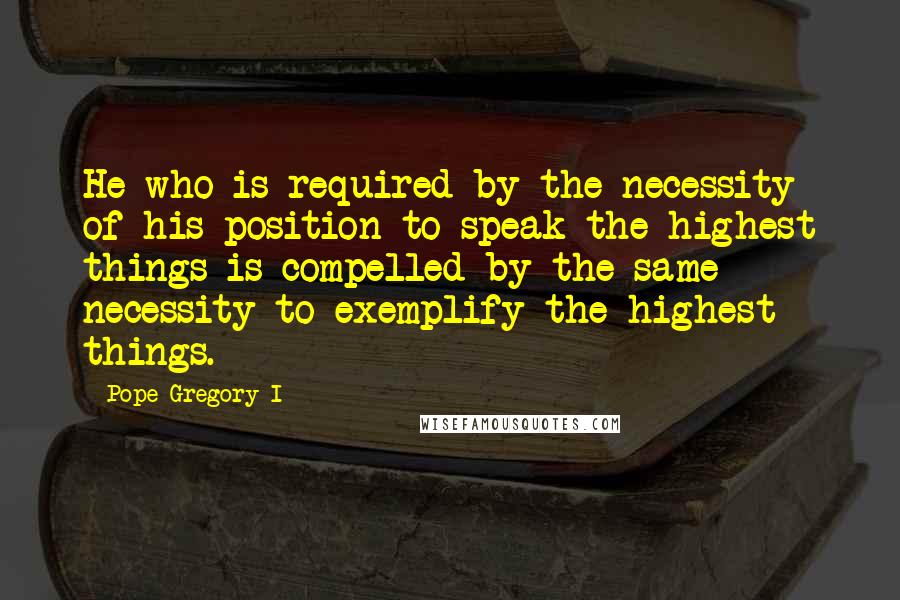 Pope Gregory I Quotes: He who is required by the necessity of his position to speak the highest things is compelled by the same necessity to exemplify the highest things.