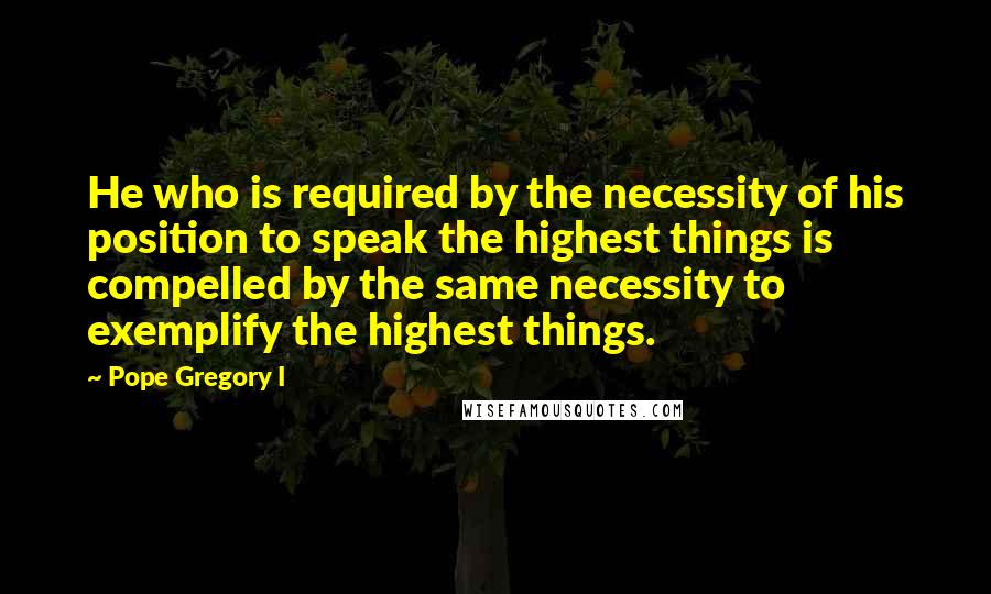 Pope Gregory I Quotes: He who is required by the necessity of his position to speak the highest things is compelled by the same necessity to exemplify the highest things.