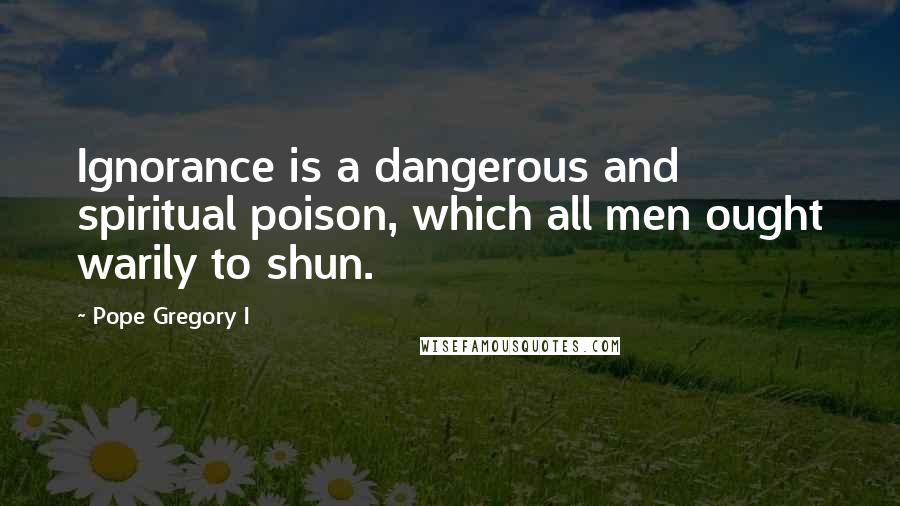 Pope Gregory I Quotes: Ignorance is a dangerous and spiritual poison, which all men ought warily to shun.