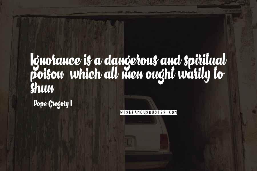 Pope Gregory I Quotes: Ignorance is a dangerous and spiritual poison, which all men ought warily to shun.