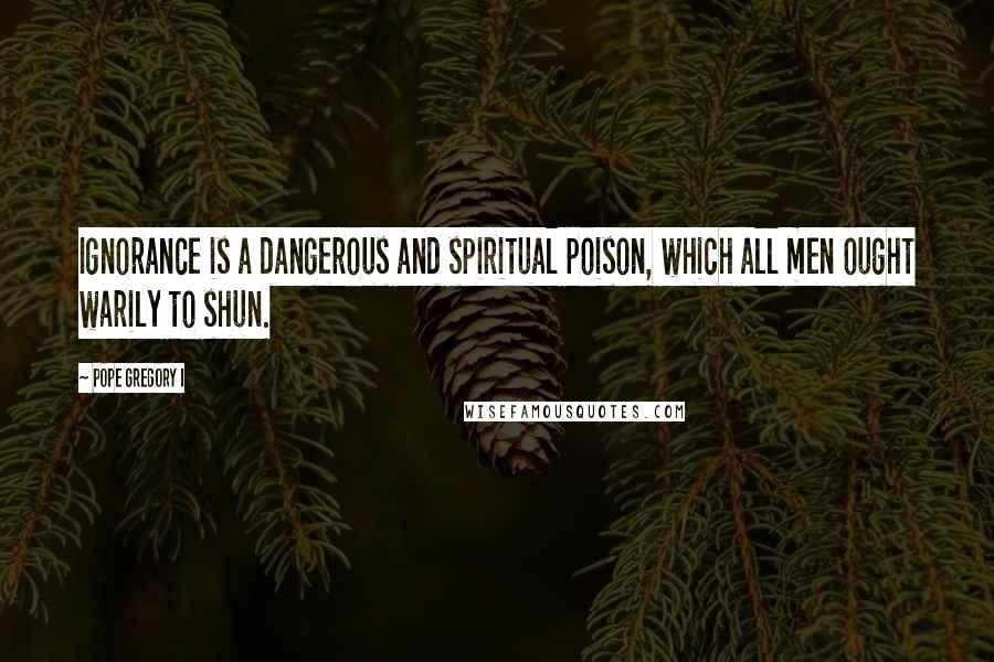 Pope Gregory I Quotes: Ignorance is a dangerous and spiritual poison, which all men ought warily to shun.