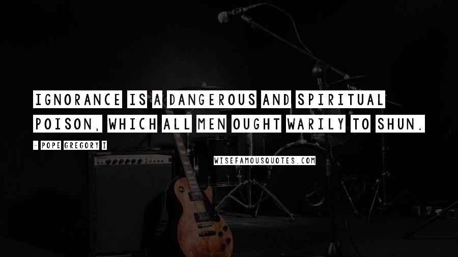 Pope Gregory I Quotes: Ignorance is a dangerous and spiritual poison, which all men ought warily to shun.