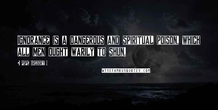 Pope Gregory I Quotes: Ignorance is a dangerous and spiritual poison, which all men ought warily to shun.