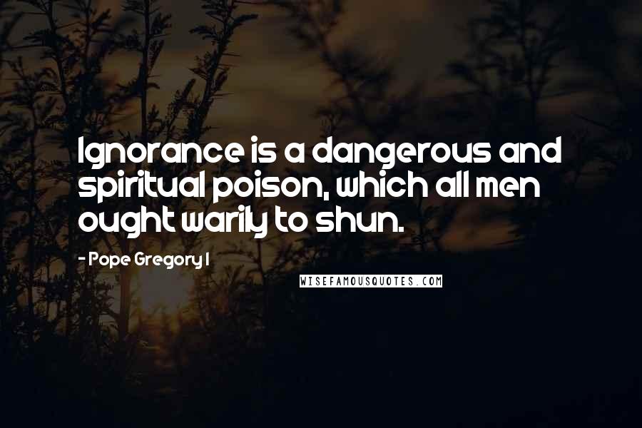 Pope Gregory I Quotes: Ignorance is a dangerous and spiritual poison, which all men ought warily to shun.