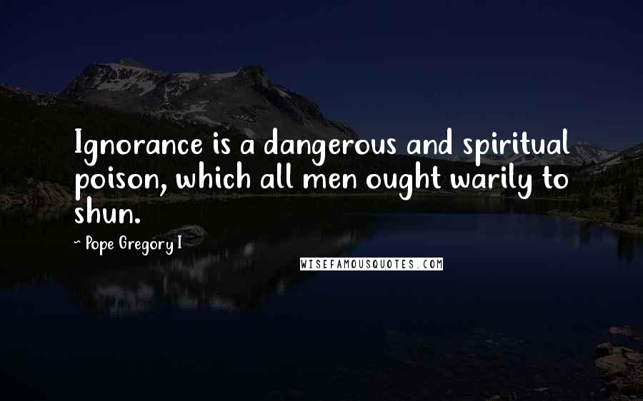 Pope Gregory I Quotes: Ignorance is a dangerous and spiritual poison, which all men ought warily to shun.