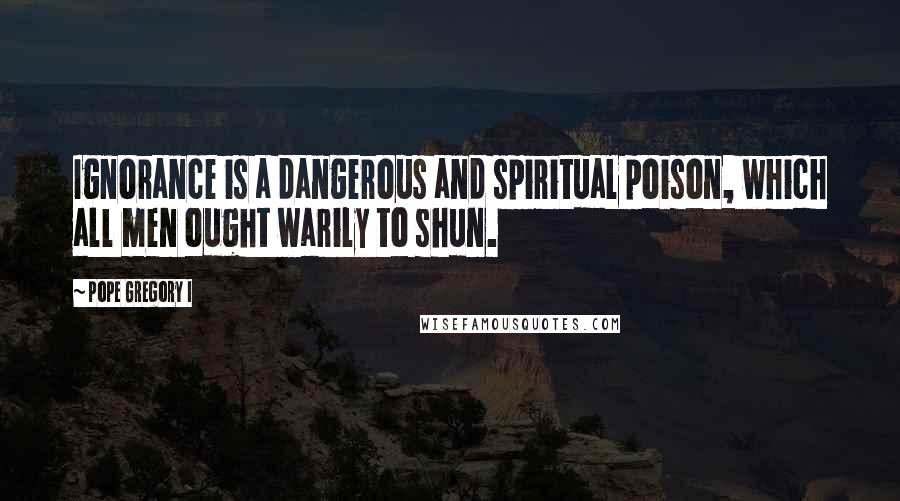 Pope Gregory I Quotes: Ignorance is a dangerous and spiritual poison, which all men ought warily to shun.