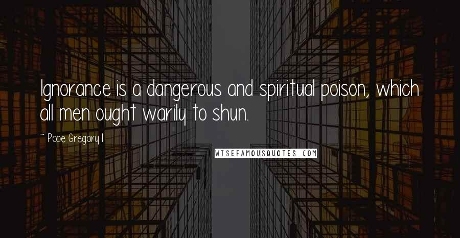 Pope Gregory I Quotes: Ignorance is a dangerous and spiritual poison, which all men ought warily to shun.