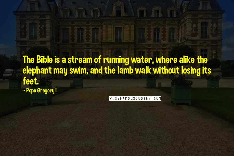 Pope Gregory I Quotes: The Bible is a stream of running water, where alike the elephant may swim, and the lamb walk without losing its feet.