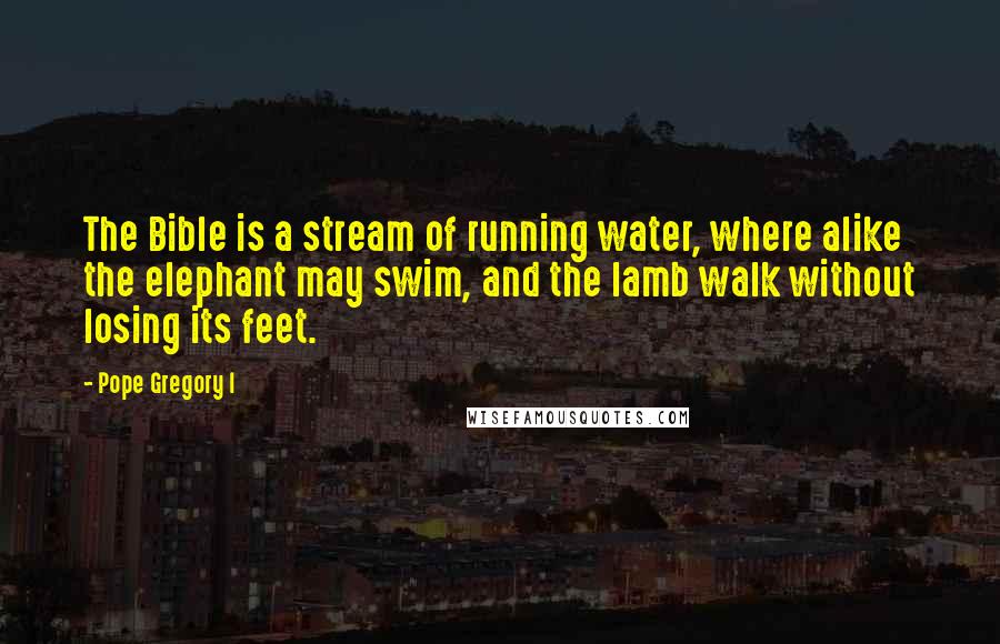 Pope Gregory I Quotes: The Bible is a stream of running water, where alike the elephant may swim, and the lamb walk without losing its feet.