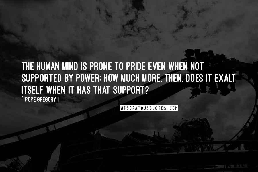 Pope Gregory I Quotes: The human mind is prone to pride even when not supported by power; how much more, then, does it exalt itself when it has that support?