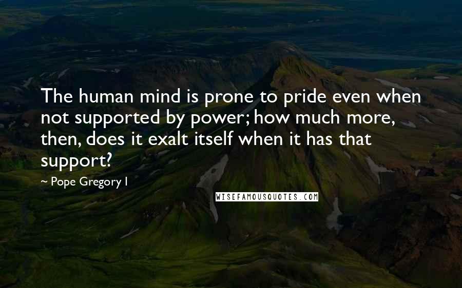 Pope Gregory I Quotes: The human mind is prone to pride even when not supported by power; how much more, then, does it exalt itself when it has that support?