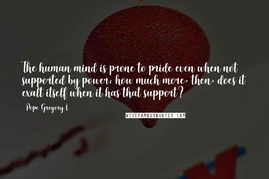 Pope Gregory I Quotes: The human mind is prone to pride even when not supported by power; how much more, then, does it exalt itself when it has that support?